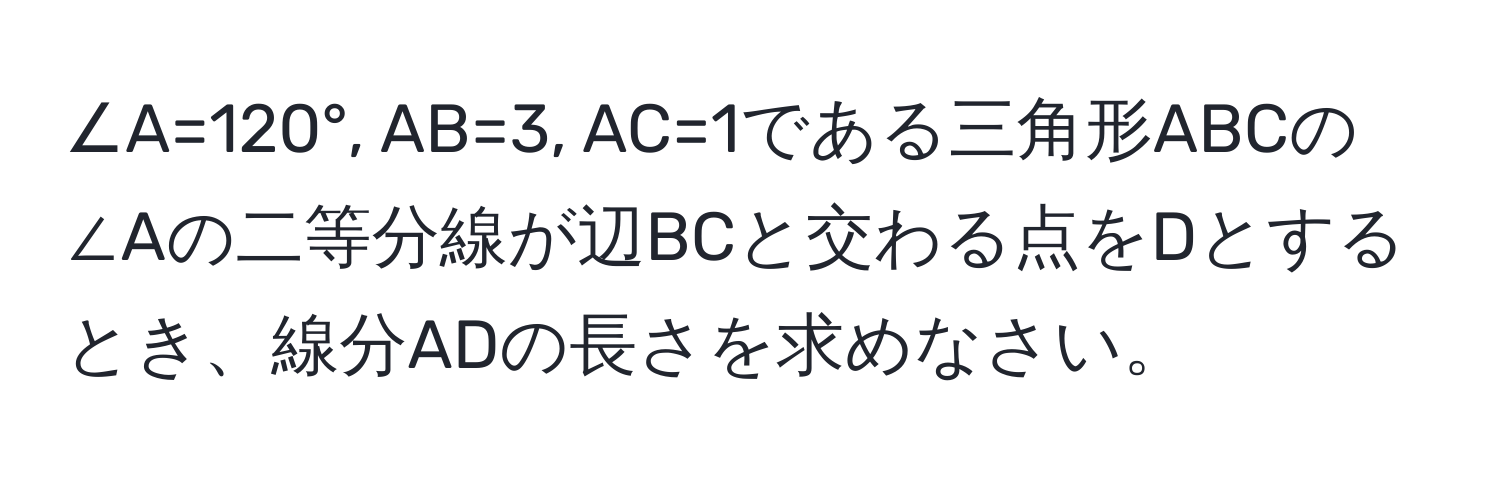 ∠A=120°, AB=3, AC=1である三角形ABCの∠Aの二等分線が辺BCと交わる点をDとするとき、線分ADの長さを求めなさい。