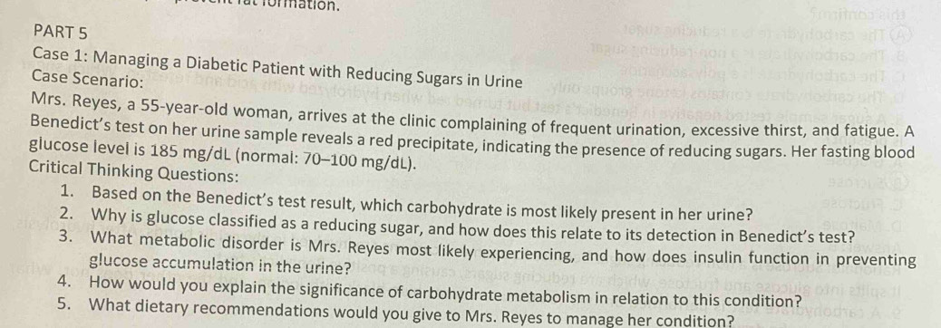 formation. 
PART 5 
Case 1: Managing a Diabetic Patient with Reducing Sugars in Urine 
Case Scenario: 
Mrs. Reyes, a 55-year -old woman, arrives at the clinic complaining of frequent urination, excessive thirst, and fatigue. A 
Benedict’s test on her urine sample reveals a red precipitate, indicating the presence of reducing sugars. Her fasting blood 
glucose level is 185 mg/dL (normal: 70-100 mg/dL). 
Critical Thinking Questions: 
1. Based on the Benedict’s test result, which carbohydrate is most likely present in her urine? 
2. Why is glucose classified as a reducing sugar, and how does this relate to its detection in Benedict’s test? 
3. What metabolic disorder is Mrs. Reyes most likely experiencing, and how does insulin function in preventing 
glucose accumulation in the urine? 
4. How would you explain the significance of carbohydrate metabolism in relation to this condition? 
5. What dietary recommendations would you give to Mrs. Reyes to manage her condition?