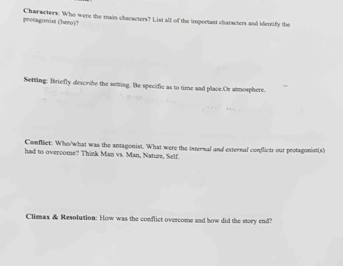 Characters: Who were the main characters? List all of the important characters and identify the 
protagonist (hero)? 
Setting: Briefly describe the setting. Be specific as to time and place.Or atmosphere. 
Conflict: Who/what was the antagonist. What were the internal and external conflicts our protagonist(s) 
had to overcome? Think Man vs. Man, Nature, Self. 
Climax & Resolution: How was the conflict overcome and how did the story end?