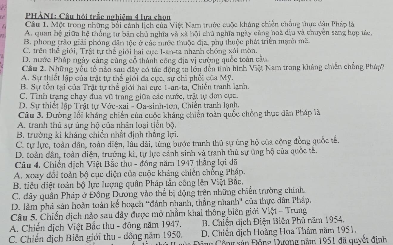 PHÀN1: Câu hỏi trắc nghiệm 4 lựa chọn
Câu 1. Một trong những bối cảnh lịch của Việt Nam trước cuộc kháng chiến chống thực dận Pháp là
A. quan hệ giữa hệ thống tư bản chủ nghĩa và xã hội chủ nghĩa ngày càng hoà dịu và chuyển sang hợp tác.
B. phong trào giải phóng dân tộc ở các nước thuộc địa, phụ thuộc phát triển mạnh mẽ.
C. trên thế giới, Trật tự thế giới hai cực I-an-ta nhanh chóng xói mòn.
D. nước Pháp ngày càng cùng cổ thành công địa vị cường quốc toàn cầu.
Câu 2. Những yếu tố nào sau đây có tác động to lớn đến tinh hình Việt Nam trong kháng chiến chống Pháp?
A. Sự thiết lập của trật tự thế giới đa cực, sự chi phối của Mỹ.
B. Sự tồn tại của Trật tự thế giới hai cực 1-an-ta, Chiến tranh lạnh.
C. Tình trạng chạy đua vũ trang giữa các nước, trật tự đơn cực.
D. Sự thiết lập Trật tự Vớc-xai - Oa-sinh-tơn, Chiến tranh lạnh.
Câu 3. Đường lối kháng chiến của cuộc kháng chiến toàn quốc chống thực dân Pháp là
A. tranh thủ sự ủng hộ của nhân loại tiến bộ.
B. trường kì kháng chiến nhất định thắng lợi.
C. tự lực, toàn dân, toàn diện, lâu dài, từng bước tranh thủ sự ủng hộ của cộng đồng quốc tế.
D. toàn dân, toàn diện, trưởng kì, tự lực cánh sinh và tranh thủ sự ủng hộ của quốc tế.
Câu 4. Chiến dịch Việt Bắc thu - đông năm 1947 thắng lợi đã
A. xoay đổi toàn bộ cục diện của cuộc kháng chiến chống Pháp.
B. tiêu diệt toàn bộ lực lượng quân Pháp tấn công lên Việt Bắc.
C. đây quân Pháp ở Đông Dương vào thế bị động trên những chiến trường chỉnh.
D. làm phá sản hoàn toàn kế hoạch “đánh nhanh, thẳng nhanh" của thực dân Pháp.
Câu 5. Chiến dịch nào sau đây được mở nhằm khai thông biên giới Việt - Trung
A. Chiến dịch Việt Bắc thu - đông năm 1947.  B. Chiến dịch Điện Biên Phủ năm 1954.
C. Chiến dịch Biên giới thu - đông năm 1950. D. Chiến dịch Hoàng Hoa Thám năm 1951.
Đ ủa Đảng Cộng sản Động Dương năm 1951 đã quyết đinh