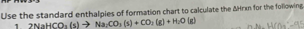 Use the standard enthalpies of formation chart to calculate the △ Hrxn for the following 
1 2NaHCO_3(s)to Na_2CO_3(s)+CO_2(g)+H_2O(g)