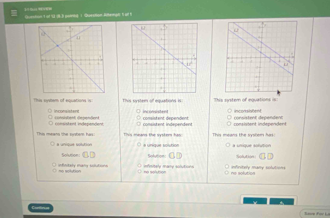 J-1 Quz REVIEW
Question 1 of 12 (8.3 points) | Question Attempt: 1 of 1
  
This system of equations is: This system of equations is: This system of equations is:
inconsistent inconsistent inconsistent
consistent dependent consistent dependent consistent dependent
consistent independent consistent independent consistent independent
This means the system has: This means the system has: This means the system has:
a unique solution a unique solution a unique solution
Solution: Solution: Solution:
infinitely many solutions infinitely many solutions infinitely many solutions
no solution no solution no solution
Continue Save For La
