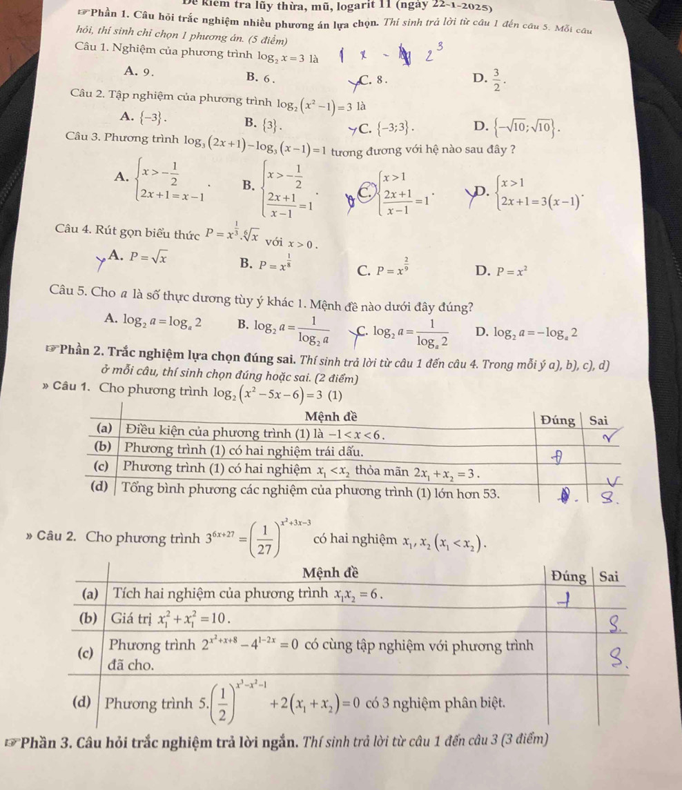 Dể kiểm tra lũy thừa, mũ, logarit 11 (ngày : 22-1-202 5
Phần 1. Câu hỏi trắc nghiệm nhiều phương án lựa chọn. Thí sinh trả lời từ câu 1 đến câu 5. Mỗi câu
hỏi, thí sinh chỉ chọn 1 phương án. (5 điểm)
Câu 1. Nghiệm của phương trình log _2x=31a
A. 9. B. 6 . C. 8 .
D.  3/2 .
Câu 2. Tập nghiệm của phương trình log _2(x^2-1)=3 là
A.  -3 . B.  3 . C.  -3;3 . D.  -sqrt(10);sqrt(10) .
Câu 3. Phương trình log _3(2x+1)-log _3(x-1)=1 tương đương với hệ nào sau đây ?
A. beginarrayl x>- 1/2  2x+1=x-1endarray. . B. beginarrayl x>- 1/2   (2x+1)/x-1 =1endarray. . beginarrayl x>1  (2x+1)/x-1 =1endarray. . D. beginarrayl x>1 2x+1=3(x-1)endarray. .
Câu 4. Rút gọn biểu thức P=x^(frac 1)3.sqrt[6](x) với x>0.
, A. P=sqrt(x) B. P=x^(frac 1)8 C. P=x^(frac 2)9 D. P=x^2
Câu 5. Cho # là số thực dương tùy ý khác 1. Mệnh đề nào dưới đây đúng?
A. log _2a=log _a2 B. log _2a=frac 1log _2a C. log _2a=frac 1log _a2 D. log _2a=-log _a2
overline u *Phần 2. Trắc nghiệm lựa chọn đúng sai. Thí sinh trả lời từ câu 1 đến câu 4. Trong mỗi ý a), b), c), d)
ở mỗi câu, thí sinh chọn đúng hoặc sai. (2 điểm)
» Câu 1. Cho phương trình log _2(x^2-5x-6)=3
» Câu 2. Cho phương trình 3^(6x+27)=( 1/27 )^x^2+3x-3 có hai nghiệm x_1,x_2(x_1
overline LV *Phần 3. Câu hỏi trắc nghiệm trả lời ngắn. Thí sinh trả lời từ câu 1 đến câu 3 (3 điểm)