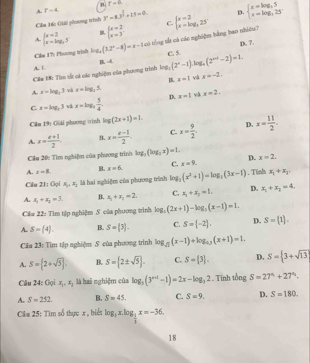 B. T=0.
A. T=4.
Câu 16: Giải phương trình 3^x=8.3^(frac x)2+15=0.
C. beginarrayl x=2 x=log _325endarray. . D. beginarrayl x=log _35 x=log _325^.endarray.
A. beginarrayl x=2 x=log _35endarray. . B. beginarrayl x=2 x=3endarray. .
Câu 17: Phương trình log _4(3.2^x-8)=x-1 có tổng tất cả các nghiệm bằng bao nhiêu?
D. 7.
A. 1. B. -4.
Câu 18: Tìm tất cả các nghiệm của phương trình log _2(2^x-1).log _4(2^(x+1)-2)=1. C. 5.
B. x=1 và x=-2.
A. x=log _23 và x=log _25.
D. x=1 và x=2.
C. x=log _23 và x=log _2 5/4 .
Câu 19: Giải phương trình log (2x+1)=1.
D. x= 11/2 .
A. x= (e+1)/2 .
B. x= (e-1)/2 .
C. x= 9/2 .
Câu 20: Tìm nghiệm của phương trình log _3(log _2x)=1.
D. x=2.
C. x=9.
A. x=8. B. x=6.
Câu 21: Gọi x_1,x_2 là hai nghiệm của phương trình log _2(x^2+1)=log _2(3x-1). Tính x_1+x_2.
D. x_1+x_2=4.
A. x_1+x_2=3.
B. x_1+x_2=2.
C. x_1+x_2=1.
Câu 22: Tìm tập nghiệm S của phương trình log _3(2x+1)-log _3(x-1)=1.
D. S= 1 .
B.
A. S= 4 . S= 3 .
C. S= -2 .
Câu 23: Tìm tập nghiệm S của phương trình log _sqrt(2)(x-1)+log _0,5(x+1)=1.
D.
A. S= 2+sqrt(5) . B. S= 2± sqrt(5) . C. S= 3 . S= 3+sqrt(13)
Câu 24: Gọi x_1,x_2 là hai nghiệm của log _3(3^(x+1)-1)=2x-log _32. Tính tổng S=27^(x_1)+27^(x_2).
A. S=252. B. S=45. C. S=9. D. S=180.
Câu 25: Tìm số thực x , biết log _3x.log _ 1/3 x=-36.
18