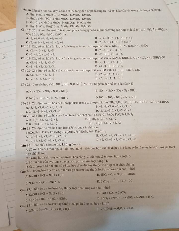 Cầu 16. Sắp xếp nào sau đây là theo chiều tăng dần từ phải sang trái số oxi hóa của Mn trong các hợp chất trên:
A. Mn;MnCl_2;Mn_2(SO_4)_3:MnO_2;K_2MnO_4;KMnO_4
B. MnCl_2:Mn_2(SO_4)_3:Mn:MnO_2;K_2MnO_4:KMnO_4
C. KMnO₄ ;;K_2MnO_4;MnO_2;Mn_2(SO_4)_3;MnCl_2;Mn
D. Mn : MnCl_2;Mn_2(SO_4)_3;MnO_2;KMnO_4;K_2MnO_4
Cầu 17: Số oxi hóa lần lượt từ trái sang phải của nguyên tố sulfur có trong các hợp chất và ion sau: H_2S,Al_2(SO_4)_3,S
SO_2,SO_3^((2-);SO_3);H_2SO_4; K_2SO_4la:
A. - 2. -4.0 , +4, -2, +6; +4; +6 B. +2,+6,0,+4,+4,+4;+6;+6
D.
C. -2,+6,0,+4,+4,+6;+6;+6 -2,+6,0,+4,+4,+6;+6;+4
Câu 18: Dãy số oxi hóa lần lượt của Nitrogen trong các hợp chất sau la:NO,NO_2,N_2,N_2O,NH_3,HNO_3
A. +2, +4, 0, +1,-3, +5. B. -2, +4, 0, +1, -3, +4.
C. +2, +4, 0,+1, +3, +5. D. +2,+3 , 0, +1, -3, +4.
*  Cầu 19: Dãy số oxi hóa lần lượt của Nitrogen trong các hợp chất sau là : 1 NaNO_3,KNO_2,N_2O_5,NH_4Cl,NH_3,(NH_2)_2CO
A. +5, +3, +5, -3, +3, -3. B. -5,-3,+5,+3,-3,+3
D.
C. +5,+3,+5,-3,-3,-3, +4,-3,+5,-3, -3, -3.
Câu 20: Xác định số oxi hóa của carbon trong các hợp chất sau: CO,CO_2,CCl_4,CH_4,CaCO_3,CaC_2
B.
A. +2, -4,+4, +4,-4, -1 -2, -4, +4, -4, +4, -1
C. +2, +4, -4, +3, +4, -1 D. +2, +4, +4, -4, +4, -1
Câu 21. Cho các hợp chất: NH_4^(+,NO_2),N_2O,NO_3^(-,N_2). Thứ tự giảm dần số oxi hóa của N là
A. N_2>NO_3^(->NO_2)>N_2O>NH_4^(+. B. NO_3^->N_2)O>NO_2>N_2>NH_4^(+.
C. NO_3^->NO_2)>N_2O>N_2>NH_4^(+. D. NO_3^->NO_2)>NH_4^(+>N_2)>N_2O.
Câu 22: Xác định số oxi hóa của Phosphorus trong các hợp chất sau: PH_3,P_2H_4,P_2O_3,P,P_2O_5,H_3PO_4,H_3PO_3.Na_2HPO_4
A. -3, -2, +3, 0, +5, +5, -3, +3. B. +3, -2, +3, 0, +5, +5, -3, +5.
C. 3, -2, +5, 0, +3, +5, -3, +5. D. -3, -2, +3, 0, +5, +5, -3, +5.
Câu 23: Xác định số oxi hóa của Iron trong các chất sau: Fe, Fe_3O_4,Fe_2O_3,FeO,FeS,FeS_2.
A. 0, -8/3, +3,+2,+2, +4. B. 0,+8/3,+3,+3,+2,+2.
C.0,+8/3, +3,+2, +3,+2. D. 0,+8/3,+3,+2,+2,+2.
Câu 24: Xác định số oxi hóa của Iron (Fe) trong các chất sau:
FeCO_3,Fe^(3+),FeCl_2,Fe_2(SO_4): _3,Fe(OH) Fe(NO_3)_3,Fe^(3+),Fe(OH)_3
A. +3,+3,+2,+3,+2 +3 +2,+3. B. +3, +2,+2,+3,+2,+3,+3,+3.
C. +2,+3,+2,+3,+2,+3,+3,+3, D. +2,+3,+2,+3,+2,+3,+3,+2.
Cầu 25: Phát biểu nào sau đây không đúng ?
A. Số oxi hóa của một nguyên tử một nguyên tố trong hợp chất là điện tích của nguyên tử nguyên tố đó với giả thiết
hợp chất là ion.
B. Trong hợp chất, oxygen có số oxi hóa bằng -2, trừ một số trường hợp ngoại lê.
C. Số oxi hóa của hydrogen trong các hydride kim loại bằng +1.
D. Các nguyên tố phi kim có số oxi hóa thay đổi tùy thuộc vào hợp chất chứa chúng.
Cầu 26. Trong hóa học vô cơ, phản ứng nào sau đây thuộc loại phản ứng oxi hóa - khử?
A. NaOH+HClto NaCl+H_2O
B. 4NO_2+O_2+2H_2Oto 4HNO_3
C. N_2O_5+Na_2Oto 2NaNO_3
D. CaCO_3to CaO+CO_2
Câu 27. Phản ứng nào dưới đây thuộc loại phần ứng oxi hóa - khủ?
A. NaOH+HClto NaCl+H_2O.
B. CaO+CO_2to CaCO_3
C. AgNO_3+HClto AgCl+HNO_3.
D. 2NO_2+2NaOHto NaNO_3+NaNO_2+H_2O.
Cầu 28. Phản ứng nào sau đây thuộc loại phần ứng oxi hóa - khử?
A. 2NaHCO_3to Na_2CO_3+CO_2+H_2O.
B. 2Al(OH)_3to Al_2O_3+3H_2O.