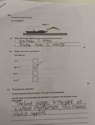 A sarmmer dives off a boar
Look at Figure 1
Figure 1
(#) What twp factors determine the momentum of the swimmer?
1._
_2
(b) What is the unit of momentum?
Tick one box.
J / s
kg m / s
m
m/s^2
(1)
(c) The boat was stationary.
As the swimmer dives forwards, the boat moves backwards.
backwards. Use the idea of conservation of momentum to explain why the boat moves
_
_
_
_
_