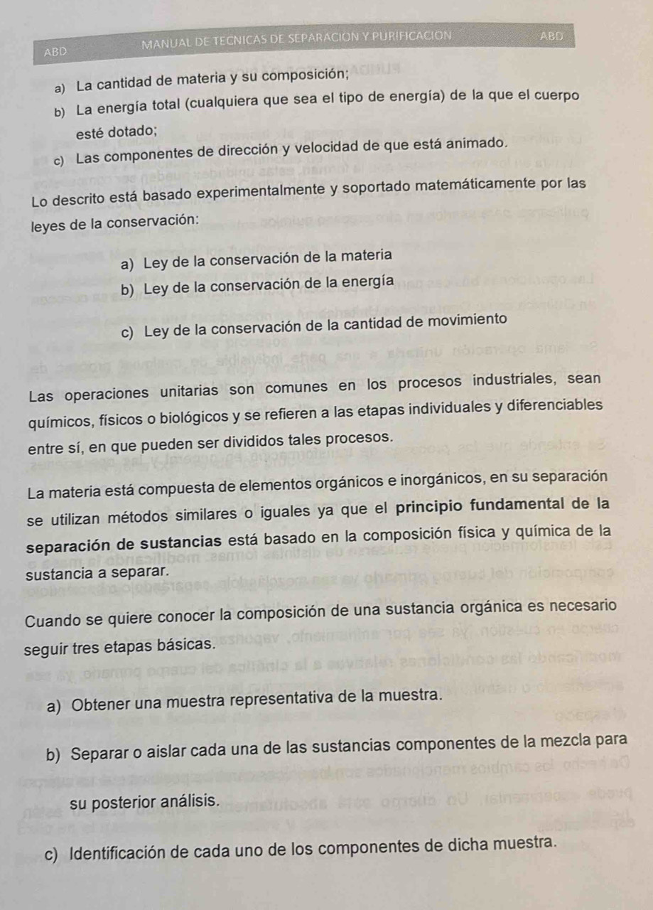 ABD MANUAL DE TECNICAS DE SEPARACION Y PURIFICACION
ABD
a) La cantidad de materia y su composición;
b) La energía total (cualquiera que sea el tipo de energía) de la que el cuerpo
esté dotado;
c) Las componentes de dirección y velocidad de que está animado.
Lo descrito está basado experimentalmente y soportado matemáticamente por las
leyes de la conservación:
a) Ley de la conservación de la materia
b) Ley de la conservación de la energía
c) Ley de la conservación de la cantidad de movimiento
Las operaciones unitarias son comunes en los procesos industriales, sean
químicos, físicos o biológicos y se refieren a las etapas individuales y diferenciables
entre sí, en que pueden ser divididos tales procesos.
La materia está compuesta de elementos orgánicos e inorgánicos, en su separación
se utilizan métodos similares o iguales ya que el principio fundamental de la
separación de sustancias está basado en la composición física y química de la
sustancia a separar.
Cuando se quiere conocer la composición de una sustancia orgánica es necesario
seguir tres etapas básicas.
a) Obtener una muestra representativa de la muestra.
b) Separar o aislar cada una de las sustancias componentes de la mezcla para
su posterior análisis.
c) Identificación de cada uno de los componentes de dicha muestra.