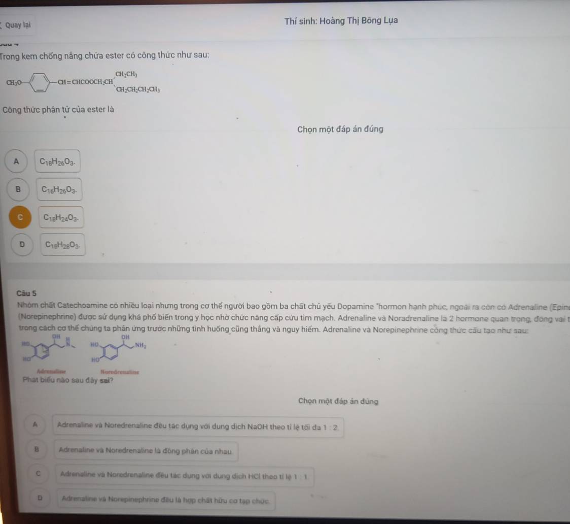 Quay lại  Thí sinh: Hoàng Thị Bông Lụa
Trong kem chống nắng chứa ester có công thức như sau:
CH_3O-(_ )-CH=CHCOOCH_2CH_1CH_2CH_2CH_2CH_3
Công thức phân tử của ester là
Chọn một đáp án đúng
A C_18H_26O_3.
B C_16H_26O_3.
C C_18H_24O_3.
D C_19H_28O_3.
Câu 5
Nhóm chất Catechoamine có nhiều loại nhưng trong cơ thể người bao gồm ba chất chủ yếu Dopamine "hormon hạnh phúc, ngoài ra còn có Adrenaline (Epin
(Norepinephrine) được sử dụng khá phố biến trong y học nhờ chức năng cấp cứu tim mạch. Adrenaline và Noradrenaline là 2 hormone quan trong, đóng vai t
trong cách cơ thế chúng ta phản ứng trước những tình huống cũng thắng và nguy hiếm. Adrenaline và Norepinephrine công thức cầu tạo như sau:
Chọn một đáp án đùng
A Adrenaline và Noredrenaline đều tác dụng với dung dịch NaOH theo tỉ lệ tối đa 1:2
B Adrenaline và Noredrenaline là đồng phân của nhau
C Adrenaline và Noredrenaline đều tác dụng với dung dịch HCl theo tỉ lệ 1:1
D Adrenaline và Norepinephrine đều là hợp chất hữu cơ tạp chức.