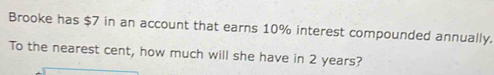 Brooke has $7 in an account that earns 10% interest compounded annually. 
To the nearest cent, how much will she have in 2 years?