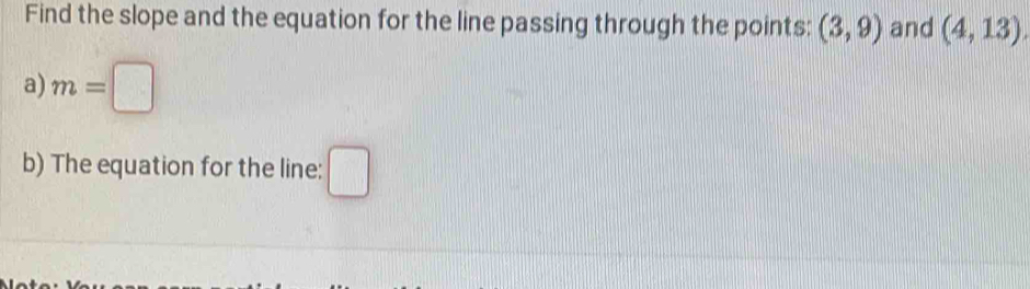 Find the slope and the equation for the line passing through the points: (3,9) and (4,13). 
a) m=□
b) The equation for the line: □