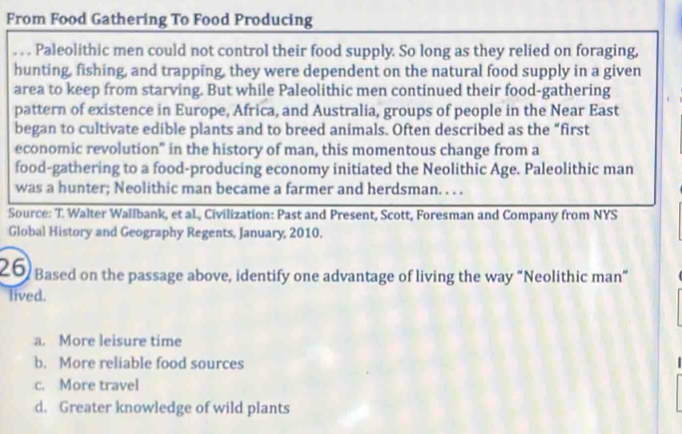 From Food Gathering To Food Producing
_Paleolithic men could not control their food supply. So long as they relied on foraging,
hunting, fishing, and trapping, they were dependent on the natural food supply in a given
area to keep from starving. But while Paleolithic men continued their food-gathering
pattern of existence in Europe, Africa, and Australia, groups of people in the Near East
began to cultivate edible plants and to breed animals. Often described as the “first
economic revolution" in the history of man, this momentous change from a
food-gathering to a food-producing economy initiated the Neolithic Age. Paleolithic man
was a hunter; Neolithic man became a farmer and herdsman. . . .
Source: T. Walter Wallbank, et al., Civilization: Past and Present, Scott, Foresman and Company from NYS
Global History and Geography Regents, January, 2010.
20 Based on the passage above, identify one advantage of living the way “Neolithic man”
lived.
a. More leisure time
b. More reliable food sources
c. More travel
d. Greater knowledge of wild plants