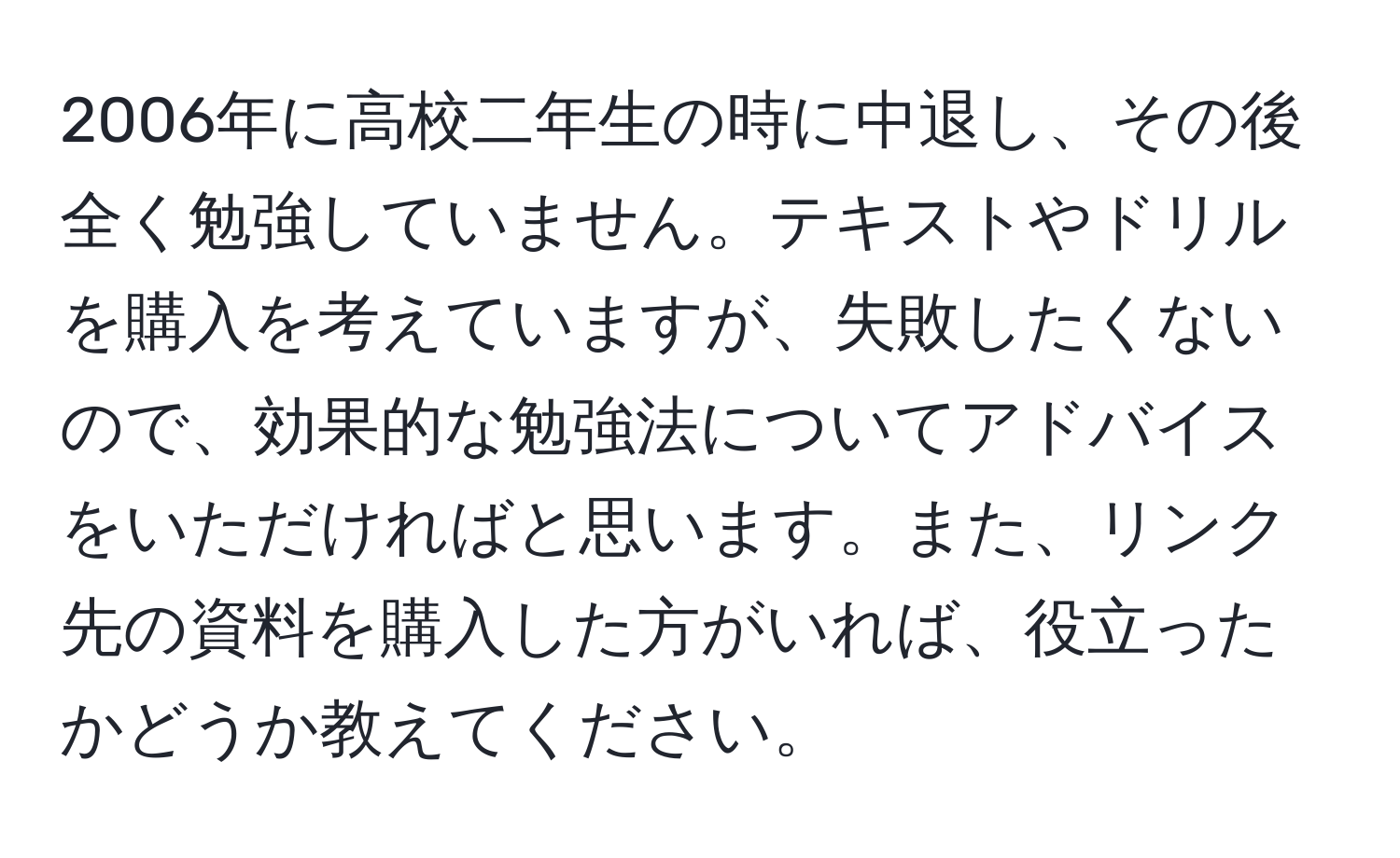 2006年に高校二年生の時に中退し、その後全く勉強していません。テキストやドリルを購入を考えていますが、失敗したくないので、効果的な勉強法についてアドバイスをいただければと思います。また、リンク先の資料を購入した方がいれば、役立ったかどうか教えてください。