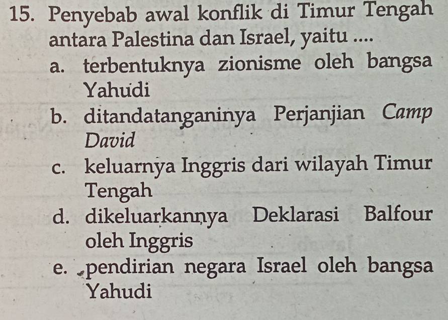 Penyebab awal konflik di Timur Tengah
antara Palestina dan Israel, yaitu ....
a. terbentuknya zionisme oleh bangsa
Yahudi
b. ditandatanganinya Perjanjian Camp
David
c. keluarnya Inggris dari wilayah Timur
Tengah
d. dikeluarkannya Deklarasi Balfour
oleh Inggris
e. pendirian negara Israel oleh bangsa
Yahudi