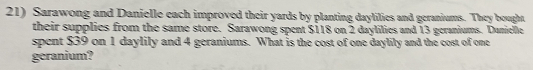 Sarawong and Danielle each improved their yards by planting daylilies and geraniums. They bought 
their supplies from the same store. Sarawong spent $118 on 2 daylilies and 13 geraniums. Danielle 
spent $39 on 1 daylily and 4 geraniums. What is the cost of one daylily and the cost of one 
geranium?