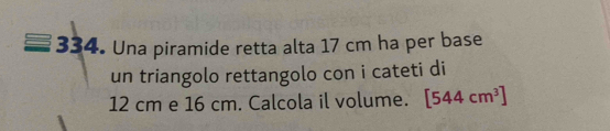 Una piramide retta alta 17 cm ha per base 
un triangolo rettangolo con i cateti di
12 cm e 16 cm. Calcola il volume. [544cm^3]