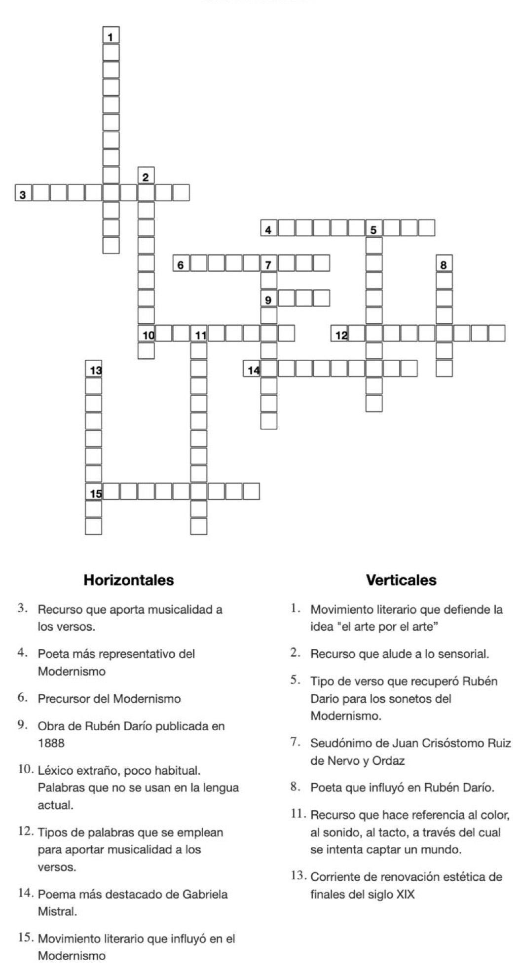 3 
3. Recurso que aporta musicalidad a 1. Movimiento literario que defiende la 
los versos. idea "el arte por el arte” 
4. Poeta más representativo del 2. Recurso que alude a lo sensorial. 
Modernismo 
5. Tipo de verso que recuperó Rubén 
6. Precursor del Modernismo Dario para los sonetos del 
Modernismo. 
9. Obra de Rubén Darío publicada en 
1888 7. Seudónimo de Juan Crisóstomo Ruiz 
de Nervo y Ordaz 
10. Léxico extraño, poco habitual. 
Palabras que no se usan en la lengua 8. Poeta que influyó en Rubén Darío. 
actual. 
11. Recurso que hace referencia al color, 
12. Tipos de palabras que se emplean al sonido, al tacto, a través del cual 
para aportar musicalidad a los se intenta captar un mundo. 
versos. 
13. Corriente de renovación estética de 
14. Poema más destacado de Gabriela finales del siglo XIX 
Mistral. 
15. Movimiento literario que influyó en el 
Modernismo