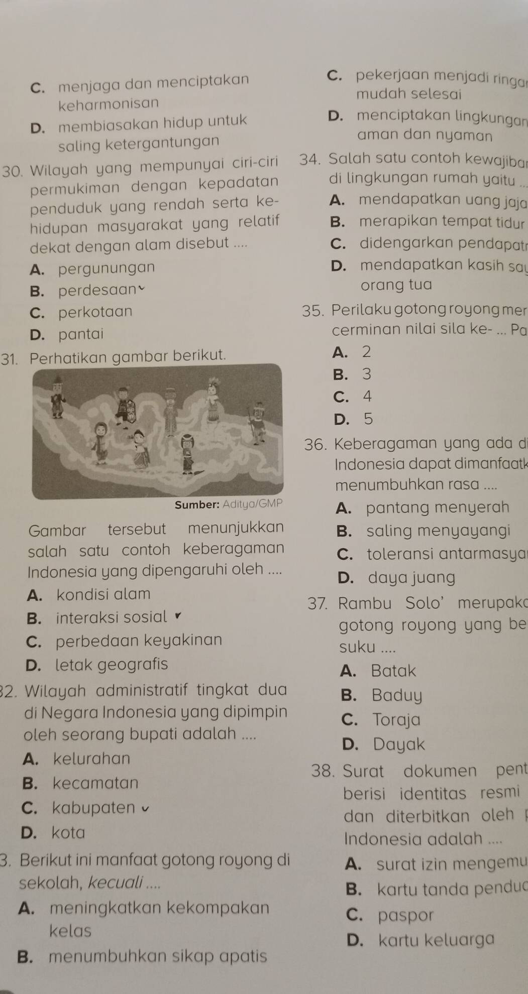 C. menjaga dan menciptakan
C. pekerjaan menjadi ringa
mudah selesai
keharmonisan
D. membiasakan hidup untuk
D. menciptakan lingkungan
saling ketergantungan
aman dan nyaman 
30. Wilayah yang mempunyai ciri-ciri 34. Salah satu contoh kewajiba
permukiman dengan kepadatan di lingkungan rumah yaitu .
penduduk yang rendah serta ke- A. mendapatkan uang jaja
hidupan masyarakat yang relatif B. merapikan tempat tidur
dekat dengan alam disebut .... C. didengarkan pendapatr
A. pergunungan
D. mendapatkan kasih sa
B. perdesaan orang tua
C. perkotaan 35. Perilaku gotong royong mer
D. pantai
cerminan nilai sila ke- ... Pa
31. Perhatikan gambar berikut. A. 2
B. 3
C. 4
D. 5
36. Keberagaman yang ada d
Indonesia dapat dimanfaatk
menumbuhkan rasa ....
Sumber: Aditya/GMP A. pantang menyerah
Gambar tersebut menunjukkan B. saling menyayangi
salah satu contoh keberagaman C. toleransi antarmasya
Indonesia yang dipengaruhi oleh .... D. daya juang
A. kondisi alam
37. Rambu Solo’ merupaka
B. interaksi sosial
gotong royong yang be
C. perbedaan keyakinan suku ....
D. letak geografis
A. Batak
2. Wilayah administratif tingkat dua B. Baduy
di Negara Indonesia yang dipimpin C. Toraja
oleh seorang bupati adalah ....
D. Dayak
A. kelurahan
38. Surat dokumen pent
B. kecamatan
berisi identitas resmi
C. kabupaten
dan diterbitkan oleh !
D. kota
Indonesia adalah ....
3. Berikut ini manfaat gotong royong di
A. surat izin mengemu
sekolah, kecuali ....
B. kartu tanda pendud
A. meningkatkan kekompakan C. paspor
kelas
D. kartu keluarga
B. menumbuhkan sikap apatis