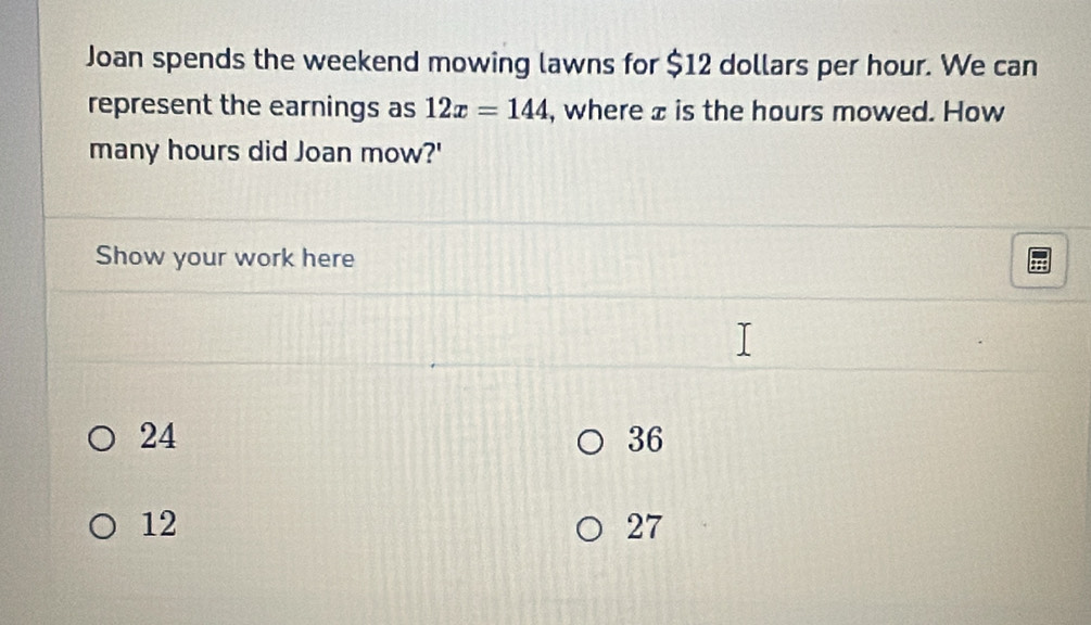 Joan spends the weekend mowing lawns for $12 dollars per hour. We can
represent the earnings as 12x=144 , where x is the hours mowed. How
many hours did Joan mow?'
Show your work here
24
36
12
27