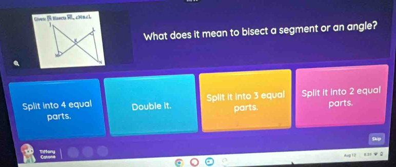 Givens Bisects overline MI, ∠ M≌ ∠ L
What does it mean to bisect a segment or an angle?
Split into 4 equal Double it. Split it into 3 equal Split it into 2 equal
parts. parts. parts.
Skip
Tiffany
Catone