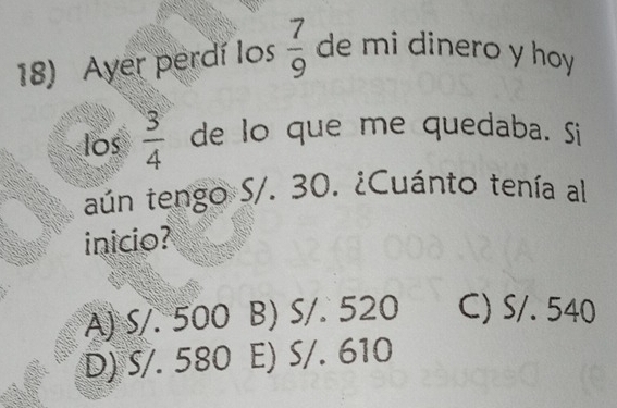 Ayer perdí los  7/9  de mi dinero y hoy
los  3/4  de lo que me quedaba. Si
aún tengo S/. 30. ¿Cuánto tenía al
inicio?
A) S/. 500 B) S/. 520 C) S/. 540
D) ś/. 580 E) S/. 610