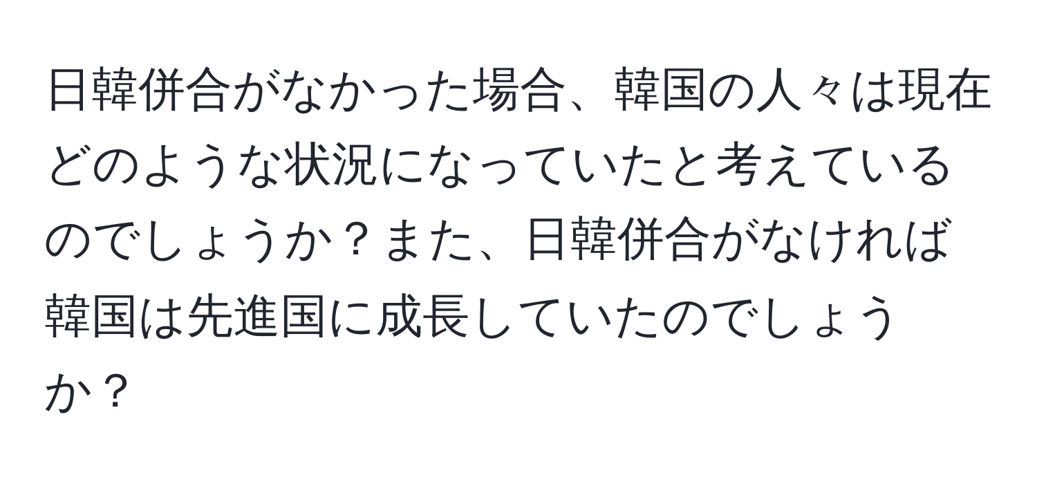 日韓併合がなかった場合、韓国の人々は現在どのような状況になっていたと考えているのでしょうか？また、日韓併合がなければ韓国は先進国に成長していたのでしょうか？