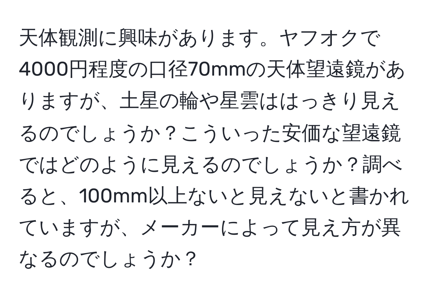 天体観測に興味があります。ヤフオクで4000円程度の口径70mmの天体望遠鏡がありますが、土星の輪や星雲ははっきり見えるのでしょうか？こういった安価な望遠鏡ではどのように見えるのでしょうか？調べると、100mm以上ないと見えないと書かれていますが、メーカーによって見え方が異なるのでしょうか？