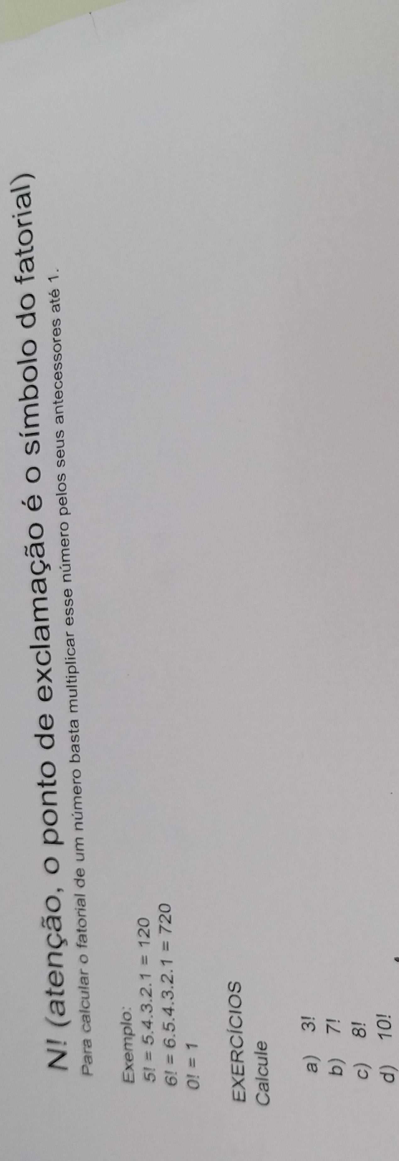 N! (atenção, o ponto de exclamação é o símbolo do fatorial) 
Para calcular o fatorial de um número basta multiplicar esse número pelos seus antecessores até 1. 
Exemplo:
5!=5.4.3.2.1=120
6!=6.5.4.3.2.1=720
O!=1
EXERCÍCIOS 
Calcule 
a) 3!
b) 7!
c) 8!
d) 10!