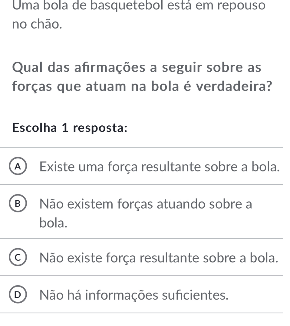 Uma bola de basquetebol está em repouso
no chão.
Qual das afrmações a seguir sobre as
forças que atuam na bola é verdadeira?
Escolha 1 resposta:
A Existe uma força resultante sobre a bola.
B Não existem forças atuando sobre a
bola.
C Não existe força resultante sobre a bola.
D Não há informações suficientes.