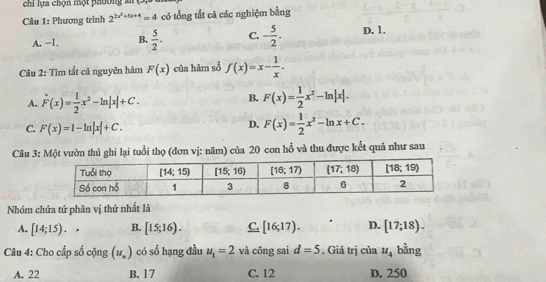 chỉ lựa chọn một phường an
Câu 1: Phương trình 2^(2x^2)+5x+4=4 có tổng tất cả các nghiệm bằng
C.
A. -1.
B.  5/2 . - 5/2 .
D. 1.
Câu 2: Tìm tất cả nguyên hàm F(x) của hàm số f(x)=x- 1/x .
A. F(x)= 1/2 x^2-ln |x|+C.
B. F(x)= 1/2 x^2-ln |x|.
C. F(x)=1-ln |x|+C.
D. F(x)= 1/2 x^2-ln x+C.
Câu 3: Một vườn thú ghi lại tuổi thọ (đơn vị: năm) của 20 con hỗ và thu được kết quả như sau
Nhóm chứa tứ phân vị thứ nhất là
D.
A. [14;15). B. [15;16). C. [16;17). [17;18).
Câu 4: Cho cấp số cộng (u_n) có số hạng đầu u_1=2 và công sai d=5. Giá trị của u_4 bằng
A. 22 B. 17 C. 12 D. 250