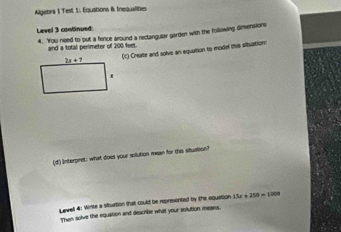 Algebra I Test 1: Equations & Inequalities
Level 3 continued:
4. You need to put a fence around a rectangular garden with the following dimensions
and a total perimeter of 200 feet.
(c) Create and solve an equation to model this situation:
(d) Interpret; what does your solution mean for this situation?
Level 4: Write a situation that could be represented by the equation 15x+250=1000
Then solve the equation and describe what your solution means.