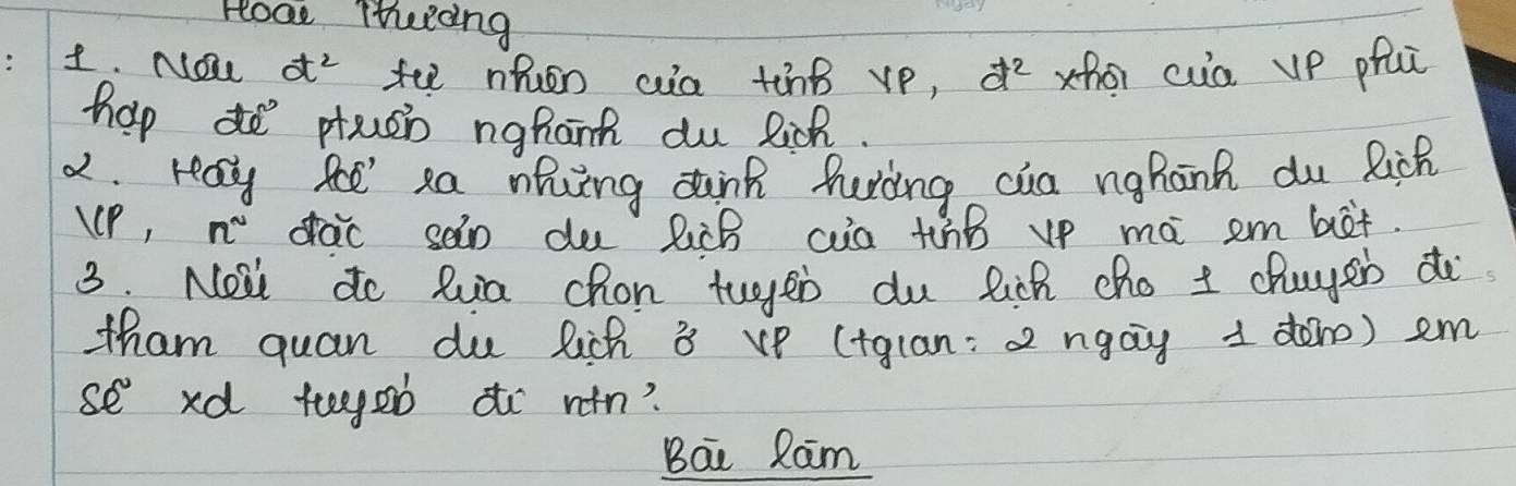 Hoa Theicng 
1. NOe d^2 tee nhen aa tinB vp, d^2 zho cua up pfi 
hap do preen nghant du lich. 
2. reay fe sa nhing dink huring cua nghanh du Rich 
uP, n° drac san du lùB ca thB vp mà em bet. 
3. Nowl do lua chon tuges du lich cho I chuysb do 
tham quan du lich 8 vp (tglan: a ngag 1 dàn) em
se° xd tegeò aò `win? 
Bai Ram