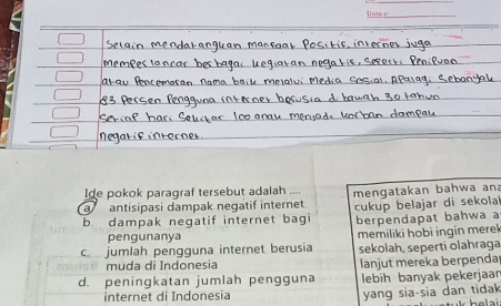 Ide pokok paragraf tersebut adalah ....
a antisipasi dampak negatif internet mengatakan bahwa an
b. dampak negatif internet bagi cukup belajar di sekola 
berpendapat bahwa a
pengunanya
c jumlah pengguna internet berusia memiliki hobi ingin merek 
sekolah, seperti olahraga
muda di Indonesia
d. peningkatan jumlah pengguna lanjut mereka berpenda
lebih banyak pekerjaan
internet di Indonesia yang sia-sia dan tidak