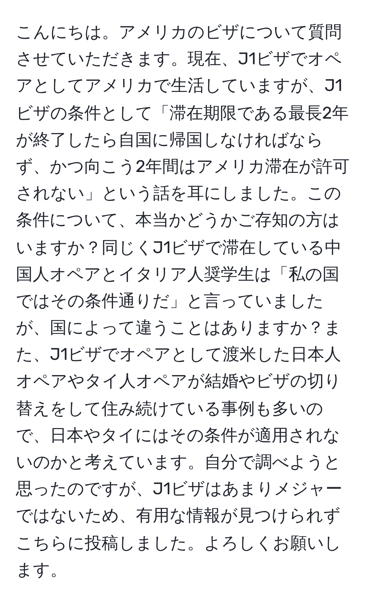 こんにちは。アメリカのビザについて質問させていただきます。現在、J1ビザでオペアとしてアメリカで生活していますが、J1ビザの条件として「滞在期限である最長2年が終了したら自国に帰国しなければならず、かつ向こう2年間はアメリカ滞在が許可されない」という話を耳にしました。この条件について、本当かどうかご存知の方はいますか？同じくJ1ビザで滞在している中国人オペアとイタリア人奨学生は「私の国ではその条件通りだ」と言っていましたが、国によって違うことはありますか？また、J1ビザでオペアとして渡米した日本人オペアやタイ人オペアが結婚やビザの切り替えをして住み続けている事例も多いので、日本やタイにはその条件が適用されないのかと考えています。自分で調べようと思ったのですが、J1ビザはあまりメジャーではないため、有用な情報が見つけられずこちらに投稿しました。よろしくお願いします。