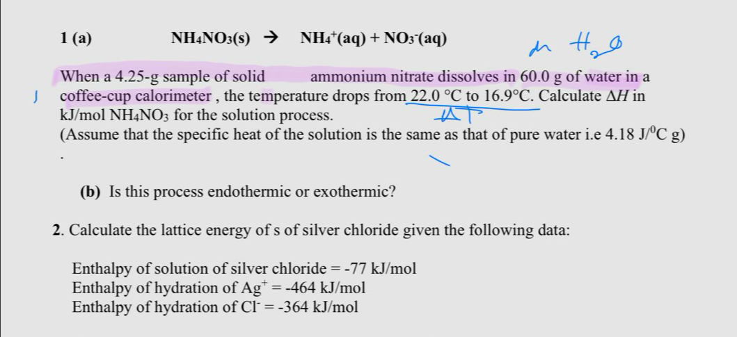 1 (a) NH_4NO_3(s) NH_4^(+(aq)+NO_3^-(aq)
When a 4.25-g sample of solid ammonium nitrate dissolves in 60.0 g of water in a 
J coffee-cup calorimeter , the temperature drops from 22.0^circ)C to 16.9°C. Calculate △ H in
kJ/mol NH_4NO_3 for the solution process. 
(Assume that the specific heat of the solution is the same as that of pure water i.e 4.18J/^0Cg)
(b) Is this process endothermic or exothermic? 
2. Calculate the lattice energy of s of silver chloride given the following data: 
Enthalpy of solution of silver chloride =-77kJ /mol
Enthalpy of hydration of Ag^+=-464kJ/mol
Enthalpy of hydration of Cl^-=-364kJ/m ol