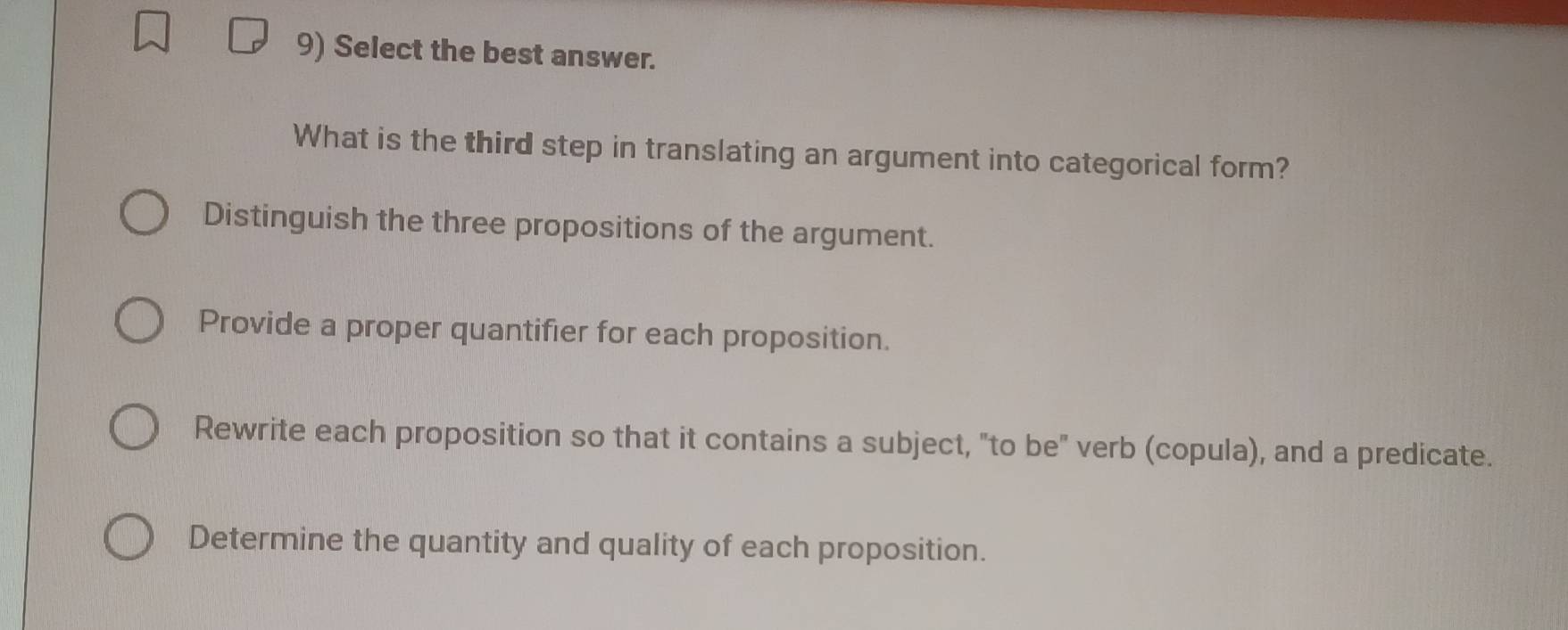 Select the best answer.
What is the third step in translating an argument into categorical form?
Distinguish the three propositions of the argument.
Provide a proper quantifier for each proposition.
Rewrite each proposition so that it contains a subject, "to be" verb (copula), and a predicate.
Determine the quantity and quality of each proposition.