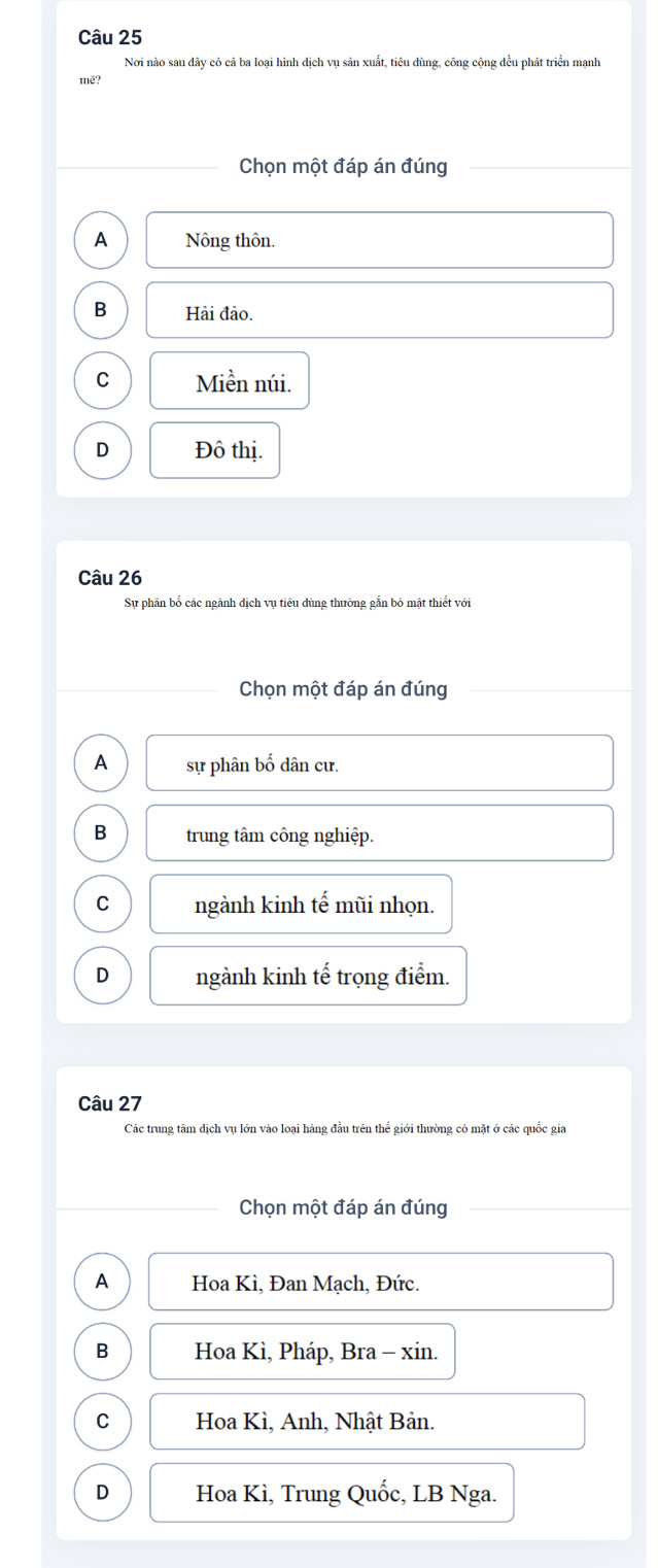 Nơi nào sau dây có cả ba loại hình dịch vụ sản xuất, tiêu dùng, công cộng đều phát triển mạnh
mè?
Chọn một đáp án đúng
A Nông thôn.
B Hải đảo.
C Miền núi.
D Đô thị.
Câu 26
Sự phân bố các ngành dịch vụ tiêu dùng thường gắn bỏ mật thiết với
Chọn một đáp án đúng
A sự phân bố dân cư.
B trung tâm công nghiệp.
C ngành kinh tế mũi nhọn.
D ngành kinh tế trọng điểm.
Câu 27
Các trung tâm dịch vụ lớn vào loại hàng đầu trên thể giới thường có mặt ở các quốc gia
Chọn một đáp án đúng
A Hoa Kì, Đan Mạch, Đức.
B Hoa Kì, Pháp, Bra - xin.
C Hoa Kì, Anh, Nhật Bản.
D Hoa Kì, Trung Quốc, LB Nga.