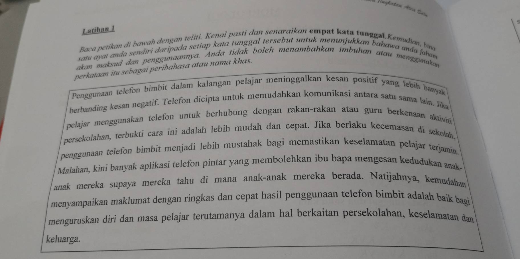 rengkatan Atas Sain 
Latihan 1 
Baca petikan di bawah dengan teliti. Kenal pasti dan senaraikan empat kata tunggal.Kemudian, bina 
satu ayat anda sendiri daripada setiap kata tunggal tersebut untuk menunjukkan bahawa anda faham 
akan maksud dan penggunaannya. Anda tidak boleh menambahkan imbuhan atau menggunakan 
perkataan itu sebagai peribahasa atau nama khas. 
Penggunaan telefon bimbit dalam kalangan pelajar meninggalkan kesan positif yang lebíh banyak 
berbanding kesan negatif. Telefon dicipta untuk memudahkan komunikasi antara satu sama lain. Jika 
pelajar menggunakan telefon untuk berhubung dengan rakan-rakan atau guru berkenaan aktiviti 
persekolahan, terbukti cara ini adalah lebih mudah dan cepat. Jika berlaku kecemasan di sekolah, 
penggunaan telefon bimbit menjadi lebih mustahak bagi memastikan keselamatan pelajar terjamin. 
Malahan, kini banyak aplikasi telefon pintar yang membolehkan ibu bapa mengesan kedudukan anak- 
anak mereka supaya mereka tahu di mana anak-anak mereka berada. Natijahnya, kemudahan 
menyampaikan maklumat dengan ringkas dan cepat hasil penggunaan telefon bimbit adalah baik bagi 
menguruskan diri dan masa pelajar terutamanya dalam hal berkaitan persekolahan, keselamatan dan 
keluarga.