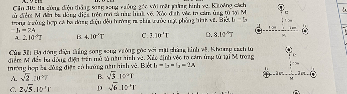 Ba dòng điện thẳng song song vuông góc với mặt phẳng hình vẽ. Khoảng cách
từ điểm M đến ba dòng điện trên mô tả như hình vẽ. Xác định véc tơ cảm ứng từ tại M 12
trong trường hợp cả ba dòng điện đều hướng ra phía trước mặt phẳng hình vẽ. Biết I_1=I_2 1 cm 1 cm 1 cm 13
11
=I_3=2A
A. 2.10^(-5)T B. 4.10^(-5)T C. 3.10^(-5)T D. 8.10^(-5)T M
Câu 31: Ba dòng điện thẳng song song vuông góc với mặt phẳng hình vẽ. Khoảng cách từ
điểm M đến ba dòng điện trên mô tả như hình vẽ. Xác định véc tơ cảm ứng từ tại M trong 12
trường hợp ba dòng điện có hướng như hình vẽ. Biết I_1=I_2=I_3=2A 2 cm
11 1
A. sqrt(2).10^(-5)T B. sqrt(3).10^(-5)T
2 cm 2 s
M
C. 2sqrt(5).10^(-5)T D. sqrt(6).10^(-5)T