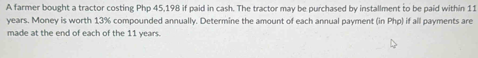 A farmer bought a tractor costing Php 45,198 if paid in cash. The tractor may be purchased by installment to be paid within 11
years. Money is worth 13% compounded annually. Determine the amount of each annual payment (in Php) if all payments are 
made at the end of each of the 11 years.