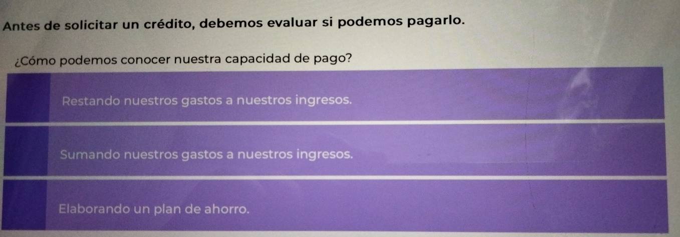 Antes de solicitar un crédito, debemos evaluar si podemos pagarlo.
¿Cómo podemos conocer nuestra capacidad de pago?
Restando nuestros gastos a nuestros ingresos.
Sumando nuestros gastos a nuestros ingresos.
Elaborando un plan de ahorro.