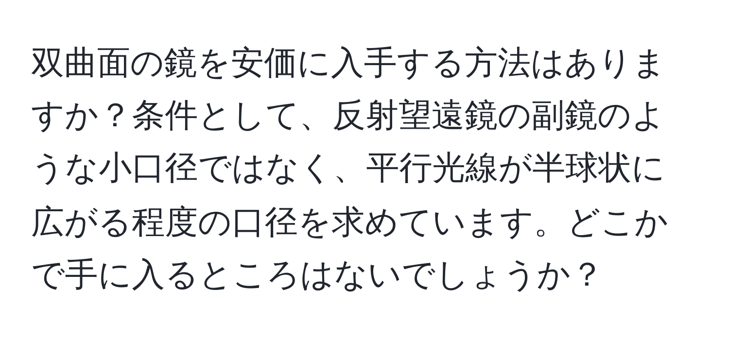 双曲面の鏡を安価に入手する方法はありますか？条件として、反射望遠鏡の副鏡のような小口径ではなく、平行光線が半球状に広がる程度の口径を求めています。どこかで手に入るところはないでしょうか？