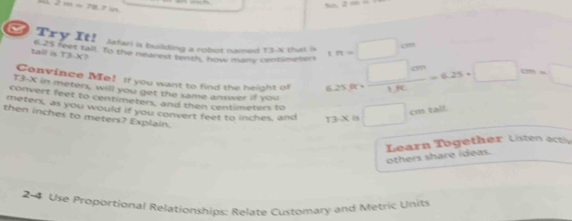 2m=78.7in
So. 2 m
Try It! Jafari is building a robot named =0.30 that is 1ft=□ cm
6.25 feet tall. To the nearest tenth, how many contimeten 6.25ft+ □ cm/1.8c =6.25· □ cm=□
tall is T3-X? 
Convince Me! If you want to find the height of
T3-X in meters, will you get the same answer if you 
convert feet to centimeters, and then centimeters to
meters, as you would if you convert feet to inches, and 13.X is □ cm tall. 
then inches to meters? Explain. 
Learn Together Listen actiy 
others share ídeas. 
2-4 Use Proportional Relationships: Relate Customary and Metric Units