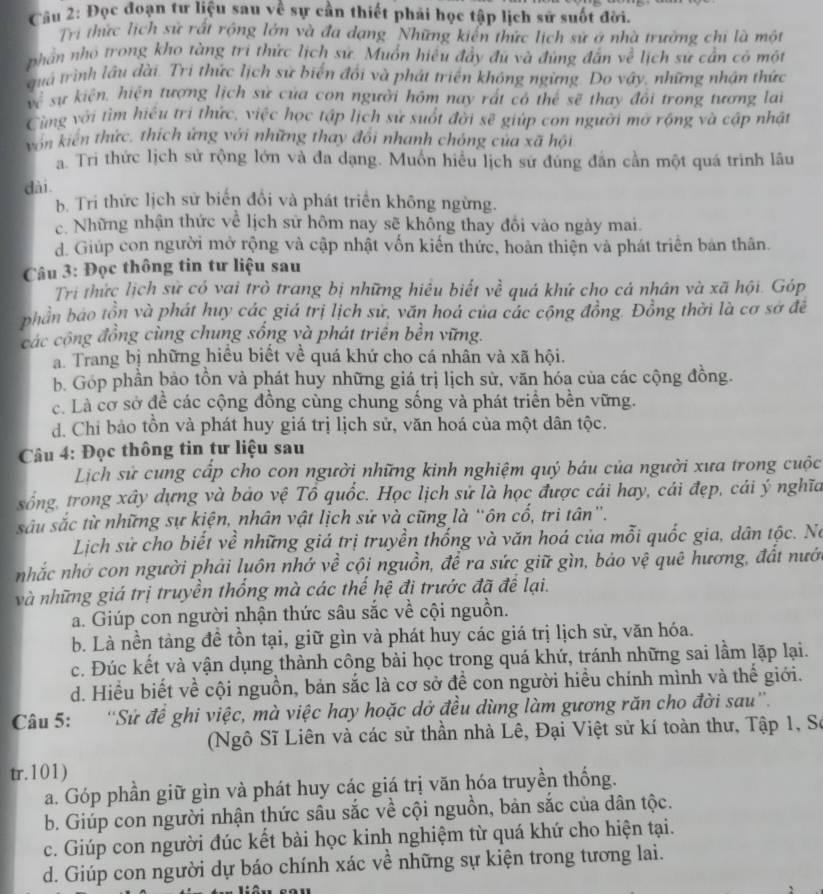 Đọc đoạn tư liệu sau về sự cần thiết phải học tập lịch sử suốt đời.
Trị thức lịch sử rất rộng lớn và đa dạng Những kiến thức lịch sử ở nhà trưởng chi là một
phần nhỏ trong kho tàng tri thức lịch sứ. Muốn hiệu đầy đú và đùng đẫn về lịch sứ cần có một
quá trình lâu đài. Trị thức lịch sử biến đối và phát triển không ngừng. Do vậy, những nhận thức
về sự kiện, hiện tượng lịch sử của con người hôm nay rất có thể sẽ thay đổi trong tương lai
Cùng với tìm hiểu tri thức, việc học tập lịch sử suốt đời sẽ giúp con người mở rộng và cập nhật
von kiến thức, thích ứng với những thay đổi nhanh chóng của xã hội
a. Tri thức lịch sử rộng lớn và đa dạng. Muốn hiểu lịch sứ đúng đấn cần một quá trình lâu
dài.
b. Tri thức lịch sử biến đổi và phát triển không ngừng.
c. Những nhận thức về lịch sử hôm nay sẽ không thay đôi vào ngày mai.
d. Giúp con người mở rộng và cập nhật vốn kiến thức, hoàn thiện và phát triển bản thân.
Câu 3: Đọc thông tin tư liệu sau
Tri thức lịch sử có vai trò trang bị những hiều biết về quá khứ cho cá nhân và xã hội. Góp
phần báo tồn và phát huy các giá trị lịch sử, văn hoá của các cộng đồng. Đồng thời là cơ sở đề
các cộng đồng cùng chung sống và phát triên bền vững.
a. Trang bị những hiều biết về quá khứ cho cá nhân và xã hội.
b. Góp phần bảo tồn và phát huy những giá trị lịch sử, văn hóa của các cộng đồng.
c. Là cơ sở đề các cộng đồng cùng chung sống và phát triển bền vững.
d. Chi bảo tồn và phát huy giá trị lịch sử, văn hoá của một dân tộc.
Câu 4: Đọc thông tin tư liệu sau
Lịch sử cung cấp cho con người những kinh nghiệm quý báu của người xưa trong cuộc
sống, trong xây dựng và bảo vệ Tổ quốc. Học lịch sử là học được cái hay, cái đẹp, cái ý nghĩa
sâu sắc từ những sự kiện, nhân vật lịch sử và cũng là “ôn cố, tri tân”.
Lịch sử cho biết về những giá trị truyền thống và văn hoá của mỗi quốc gia, dân tộc. Nó
nhắc nhớ con người phải luôn nhớ về cội nguồn, để ra sức giữ gìn, bảo vệ quê hương, đất nưới
và những giá trị truyền thống mà các thế hệ đi trước đã đề lại.
a. Giúp con người nhận thức sâu sắc về cội nguồn.
b. Là nền tàng đề tồn tại, giữ gìn và phát huy các giá trị lịch sử, văn hóa.
c. Đúc kết và vận dụng thành công bài học trong quá khứ, tránh những sai lầm lặp lại.
d. Hiểu biết về cội nguồn, bản sắc là cơ sở để con người hiểu chính mình và thế giới.
Câu 5: 'Sử để ghi việc, mà việc hay hoặc dở đều dùng làm gương răn cho đời sau'.
(Ngô Sĩ Liên và các sử thần nhà Lê, Đại Việt sử kí toàn thư, Tập 1, Sơ
tr.101)
a. Góp phần giữ gìn và phát huy các giá trị văn hóa truyền thống.
b. Giúp con người nhận thức sâu sắc về cội nguồn, bản sắc của dân tộc.
c. Giúp con người đúc kết bài học kinh nghiệm từ quá khứ cho hiện tại.
d. Giúp con người dự báo chính xác về những sự kiện trong tương lai.