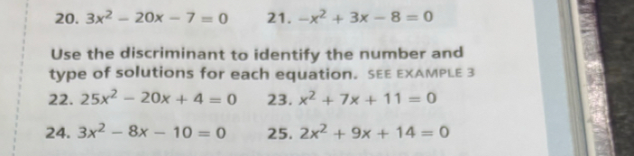 3x^2-20x-7=0 21. -x^2+3x-8=0
Use the discriminant to identify the number and 
type of solutions for each equation. SEE EXAMPLE 3 
22. 25x^2-20x+4=0 23. x^2+7x+11=0
24. 3x^2-8x-10=0 25. 2x^2+9x+14=0