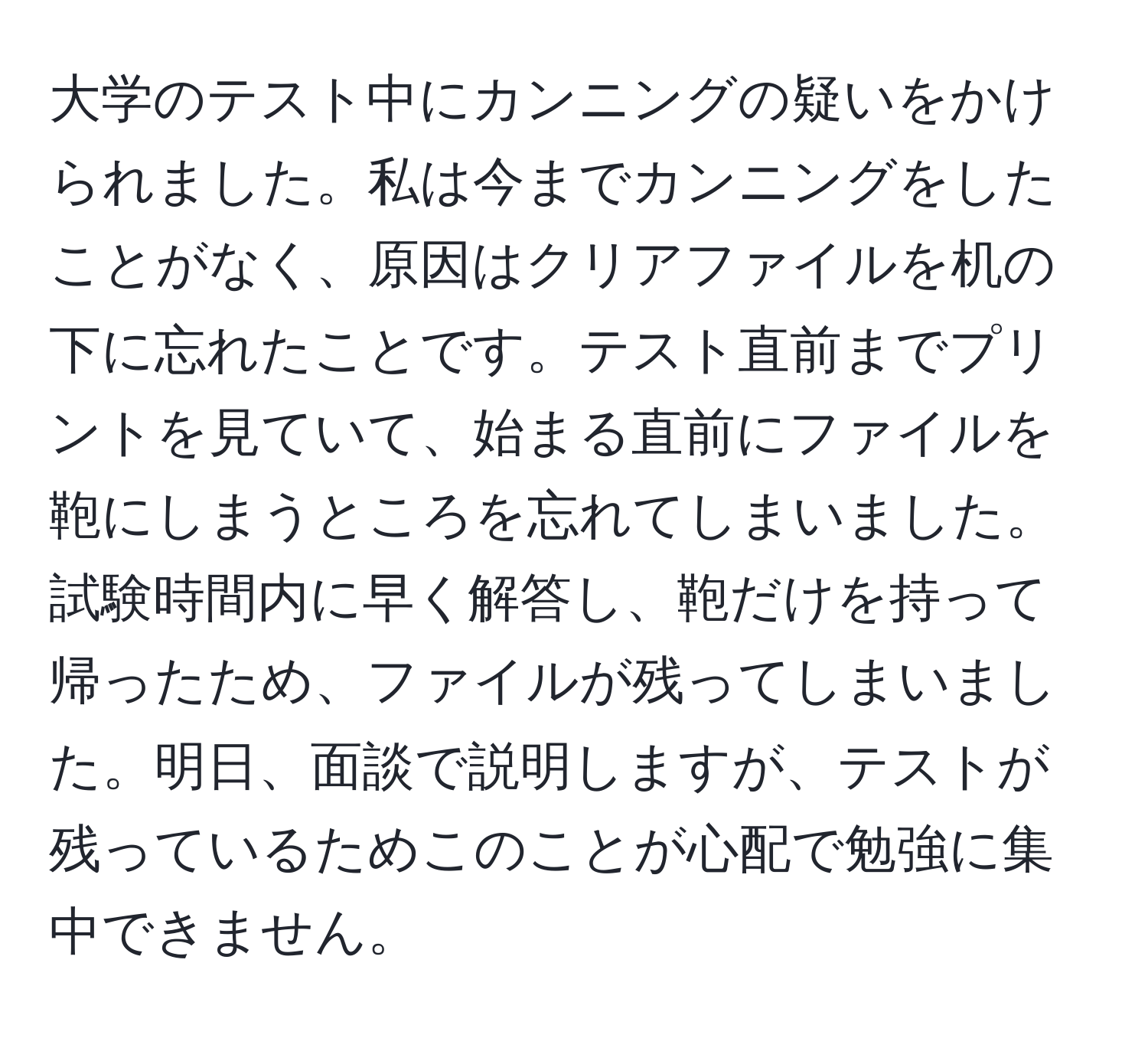 大学のテスト中にカンニングの疑いをかけられました。私は今までカンニングをしたことがなく、原因はクリアファイルを机の下に忘れたことです。テスト直前までプリントを見ていて、始まる直前にファイルを鞄にしまうところを忘れてしまいました。試験時間内に早く解答し、鞄だけを持って帰ったため、ファイルが残ってしまいました。明日、面談で説明しますが、テストが残っているためこのことが心配で勉強に集中できません。