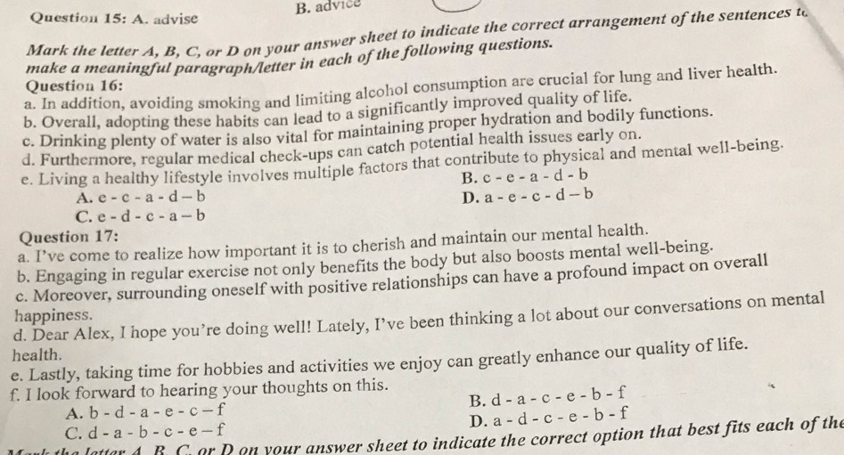 advice
Question 15:A . advise
Mark the letter A, B, C, or D on your answer sheet to indicate the correct arrangement of the sentences to
make a meaningful paragraph/letter in each of the following questions.
Question 16:
a. In addition, avoiding smoking and limiting alcohol consumption are crucial for lung and liver health.
b. Overall. adopting these habits can lead to a significantly improved quality of life.
c. Drinking plenty of water is also vital for maintaining proper hydration and bodily functions.
d. Furthermore, regular medical check-ups can catch potential health issues early on.
e. Living a healthy lifestyle involves multiple factors that contribute to physical and mental well-being.
B. c-e-a-d-b
A. c-c-a-d-b D. a-e-c-d-b
C. e-d-c-a-b
Question 17:
a. I’ve come to realize how important it is to cherish and maintain our mental health.
b. Engaging in regular exercise not only benefits the body but also boosts mental well-being.
c. Moreover, surrounding oneself with positive relationships can have a profound impact on overall
happiness.
d. Dear Alex, I hope you’re doing well! Lately, I’ve been thinking a lot about our conversations on mental
health.
e. Lastly, taking time for hobbies and activities we enjoy can greatly enhance our quality of life.
f. I look forward to hearing your thoughts on this.
A. b-d-a-e-c-f B. d-a-c-e-b-f
D. a-d-c-e-b-f
C. d-a-b-c-e-f
atter A. B. C or D on your answer sheet to indicate the correct option that best fits each of the