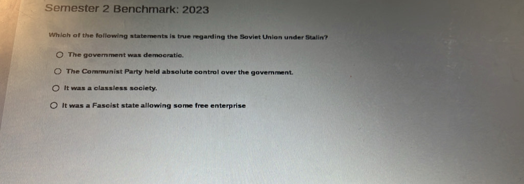 Semester 2 Benchmark: 2023
Which of the following statements is true regarding the Soviet Union under Stalin?
The government was democratic.
The Communist Party held absolute control over the government.
It was a classless society.
It was a Fascist state allowing some free enterprise