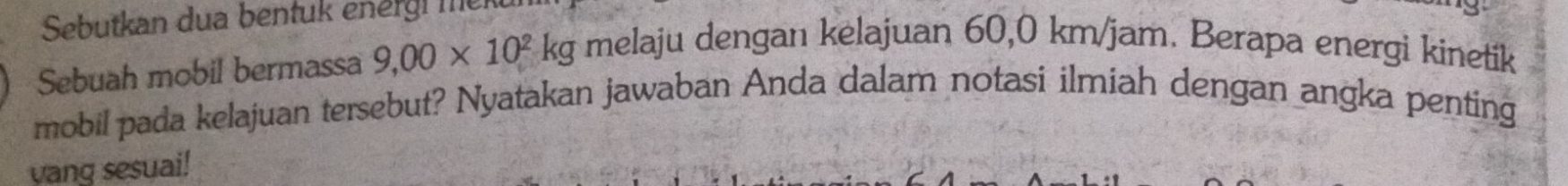 Sebutkan dua bentuk energi me 
Sebuah mobil bermassa 9,00* 10^2kg melaju dengan kelajuan 60,0 km/jam. Berapa energi kinetik 
mobil pada kelajuan tersebut? Nyatakan jawaban Anda dalam notasi ilmiah dengan angka penting 
yang sesuai!