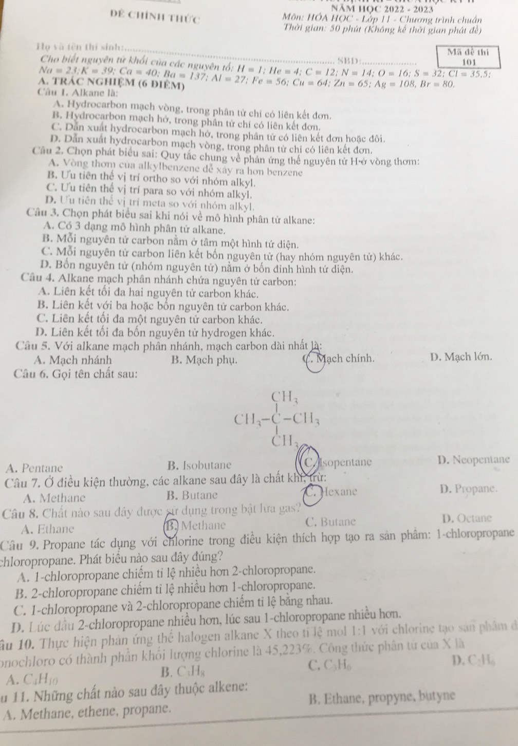 Năm học 20 22-2023
Dề Chính thức
Môn: HÓA HOC - Lớp 11-CJ tương trình chuẩn
Thời gian: 50 phút (Không kế thời gian phát đề)
Họ và tên thí sinh:   Mã đề thi
Cho biết nguyên tử khối của các nguyên tổ:_ H=1;He=4;C=12;N=14;O=16;S=3overline 2;CI=35.5;. SBD: _101
A. TRAC NGHệM (6 DIEM) Na=23:K=39:Ca=40;Ba=137;Al=27;Fe=56;Cu=64;Zn=65;Ag=108,Br=80.
Câu I. Alkane là:
A. Hydrocarbon mạch vòng, trong phân tử chỉ có liên kết đơn.
B. Hydrocarbon mạch hở, trong phần tử chỉ có liên kết đơn.
C. Dân xuất hydrocarbon mạch hở, trong phân tử có liên kết đơn hoặc đôi.
D. Dẫn xuất hydrocarbon mạch vòng, trong phân tử chỉ có liên kết đơn.
Cầâu 2. Chọn phát biểu sai: Quy tắc chung về phân ứng thể nguyên tử Hở vòng thơm:
A. Vòng thơm của alkylbenzene dễ xây ra hơn benzene
B. Ưu tiên thể vị trí ortho so với nhóm alkyl.
C. Ưu tiên thể vị trí para so với nhóm alkyl.
D. Ưu tiên thể vị trí meta so với nhóm alkyl.
Câu 3. Chọn phát biểu sai khi nói về mô hình phân tử alkane:
A. Có 3 dạng mô hình phân tử alkane.
B. Mỗi nguyên tử carbon nằm ở tâm một hình tứ diện.
C. Mỗi nguyên tử carbon liên kết bốn nguyên tử (hay nhóm nguyên tử) khác.
D. Bốn nguyên tử (nhóm nguyên tử) nằm ở bốn đỉnh hình tứ diện.
Câu 4. Alkane mạch phân nhánh chứa nguyên tử carbon:
A. Liên kết tối đa hai nguyên tử carbon khác.
B. Liên kết với ba hoặc bốn nguyên tử carbon khác.
C. Liên kết tối đa một nguyên tử carbon khác.
D. Liên kết tối đa bốn nguyên tử hydrogen khác.
Câu 5. Với alkane mạch phân nhánh, mạch carbon dài nhất là:
A. Mạch nhánh B. Mạch phụ. C. Mạch chính. D. Mạch lớn.
Câu 6. Gọi tên chất sau:
CH_3
CH_3-CH_3
CI I_2
A. Pentane B. Isobutane Colsopentane D. Neopentane
Câu 7. Ở điều kiện thường, các alkane sau đây là chất khí, trừ:
A. Methane B. Butane C. Hexane D. Propane.
Câu 8. Chất nào sau đây được sử dụng trong bật lưa gas?
A. Ethane B. Methane C. Butane
D. Octane
Câu 9. Propane tác dụng với chlorine trong điều kiện thích hợp tạo ra sản phẩm: 1-chloropropane
chloropropane. Phát biểu nào sau đây đúng?
A. 1-chloropropane chiếm tỉ lệ nhiều hơn 2-chloropropane.
B. 2-chloropropane chiếm ti lệ nhiều hơn 1-chloropropane.
C. 1-chloropropane và 2-chloropropane chiếm tỉ lệ bằng nhau.
D. Lúc đầu 2-chloropropane nhiều hơn, lúc sau 1-chloropropane nhiều hơn.
ầu 10. Thực hiện phản ứng thể halogen alkane X theo tỉ lệ mol 1:1 với chlorine tạo san phẩm đó
onochloro có thành phần khổi lượng chlorine là 45,223%. Công thức phân tứ của X là
C. C₃H₆ D. C·H₆
A. C_4H_10 B. C:H l_s
au 11. Những chất nào sau đây thuộc alkene:
B. Ethane, propyne, butyne
A. Methane, ethene, propane.