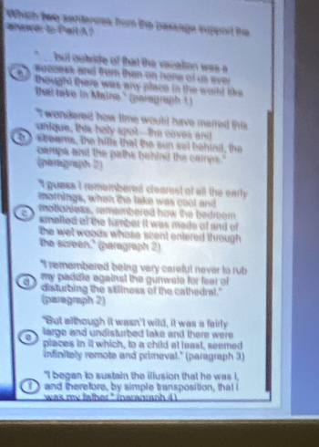 Which twe senterses fom the passige inpporl the
anwe t Pail A?
but outride of that the vacation was a
seceess and from then on none of us ever
thought there was any place in the world like 
Dut lake in Maine' (paragraph ! )
T wondered how time would tuve mared this
unique. tis holy spot--the coves and
h I seeams, the hills that the sun set behind, the
camps and the paths behind the camps."
(paragraph 2)
I guess I remembered clearest of all the early 
mornings, when the take was cool and
motioniess, remembered how the bedroom
smelled of the tumber it was made of and of
the wet woods whose scent entered through .
the screen." (paragraph 2)
"I remembered being very careful never to rub
my padile against the gunwale for fear of 
a disturbing the stillness of the cathedral."
(paragraph 2)
"But although it wasn't wild, it was a fairly
large and undisturbed lake and there were 
places in it which, to a child at least, seemed
infinitaly remote and primeval." (paragraph 3)
"I began to sustain the illusion that he was I,
T and therefore, by simple transposition, that i
`` was my father ' inaranranh 4
